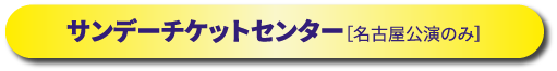 サンデーチケットセンター［名古屋公演のみ］